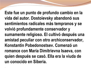 Este fue un punto de profundo cambio en la
vida del autor. Dostoievsky abandonó sus
sentimientos radicales más tempranos y se
volvió profundamente conservador y
sumamente religioso. El cultivó después una
amistad peculiar con otro archiconservador,
Konstantin Pobedonostsev. Comenzó un
romance con María Dimítrievna Isaeva, con
quien después se casó. Ella era la viuda de
un conocido en Siberia.
 