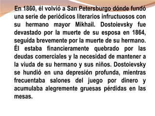 En 1860, él volvió a San Petersburgo dónde fundó
una serie de periódicos literarios infructuosos con
su hermano mayor Mikhail. Dostoievsky fue
devastado por la muerte de su esposa en 1864,
seguida brevemente por la muerte de su hermano.
Él estaba financieramente quebrado por las
deudas comerciales y la necesidad de mantener a
la viuda de su hermano y sus niños. Dostoievsky
se hundió en una depresión profunda, mientras
frecuentaba salones del juego por dinero y
acumulaba alegremente gruesas pérdidas en las
mesas.
 