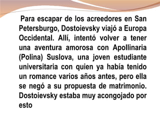 Para escapar de los acreedores en San
Petersburgo, Dostoievsky viajó a Europa
Occidental. Allí, intentó volver a tener
una aventura amorosa con Apollinaria
(Polina) Suslova, una joven estudiante
universitaria con quien ya había tenido
un romance varios años antes, pero ella
se negó a su propuesta de matrimonio.
Dostoievsky estaba muy acongojado por
esto
 