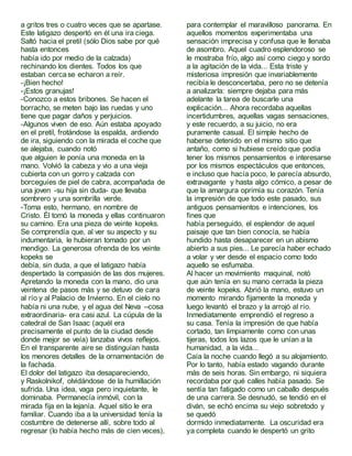 a gritos tres o cuatro veces que se apartase.
Este latigazo despertó en él una ira ciega.
Saltó hacia el pretil (sólo Dios sabe por qué
hasta entonces
había ido por medio de la calzada)
rechinando los dientes. Todos los que
estaban cercase echaron a reír.
-¡Bien hecho!
-¡Estos granujas!
-Conozco a estos bribones. Se hacen el
borracho, se meten bajo las ruedas y uno
tiene que pagar daños y perjuicios.
-Algunos viven de eso. Aún estaba apoyado
en el pretil, frotándose la espalda, ardiendo
de ira, siguiendo con la mirada el coche que
se alejaba, cuando notó
que alguien le ponía una moneda en la
mano. Volvió la cabeza y vio a una vieja
cubierta con un gorro y calzada con
borceguíes de piel de cabra, acompañada de
una joven -su hija sin duda- que llevaba
sombrero y una sombrilla verde.
-Toma esto, hermano, en nombre de
Cristo. Él tomó la moneda y ellas continuaron
su camino. Era una pieza de veinte kopeks.
Se comprendía que, al ver su aspecto y su
indumentaria, le hubieran tomado por un
mendigo. La generosa ofrenda de los veinte
kopeks se
debía, sin duda, a que el latigazo había
despertado la compasión de las dos mujeres.
Apretando la moneda con la mano, dio una
veintena de pasos más y se detuvo de cara
al río y al Palacio de Invierno. En el cielo no
había ni una nube, y el agua del Neva –cosa
extraordinaria- era casi azul. La cúpula de la
catedral de San Isaac (aquél era
precisamente el punto de la ciudad desde
donde mejor se veía) lanzaba vivos reflejos.
En el transparente aire se distinguían hasta
los menores detalles de la ornamentación de
la fachada.
El dolor del latigazo iba desapareciendo,
y Raskolnikof, olvidándose de la humillación
sufrida. Una idea, vaga pero inquietante, le
dominaba. Permanecía inmóvil, con la
mirada fija en la lejanía. Aquel sitio le era
familiar. Cuando iba a la universidad tenía la
costumbre de detenerse allí, sobre todo al
regresar (lo había hecho más de cien veces),
para contemplar el maravilloso panorama. En
aquellos momentos experimentaba una
sensación imprecisa y confusa que le llenaba
de asombro. Aquel cuadro esplendoroso se
le mostraba frío, algo así como ciego y sordo
a la agitación de la vida... Esta triste y
misteriosa impresión que invariablemente
recibía le desconcertaba, pero no se detenía
a analizarla: siempre dejaba para más
adelante la tarea de buscarle una
explicación... Ahora recordaba aquellas
incertidumbres, aquellas vagas sensaciones,
y este recuerdo, a su juicio, no era
puramente casual. El simple hecho de
haberse detenido en el mismo sitio que
antaño, como si hubiese creído que podía
tener los mismos pensamientos e interesarse
por los mismos espectáculos que entonces,
e incluso que hacía poco, le parecía absurdo,
extravagante y hasta algo cómico, a pesar de
que la amargura oprimía su corazón. Tenía
la impresión de que todo este pasado, sus
antiguos pensamientos e intenciones, los
fines que
había perseguido, el esplendor de aquel
paisaje que tan bien conocía, se había
hundido hasta desaparecer en un abismo
abierto a sus pies... Le parecía haber echado
a volar y ver desde el espacio como todo
aquello se esfumaba.
Al hacer un movimiento maquinal, notó
que aún tenía en su mano cerrada la pieza
de veinte kopeks. Abrió la mano, estuvo un
momento mirando fijamente la moneda y
luego levantó el brazo y la arrojó al río.
Inmediatamente emprendió el regreso a
su casa. Tenía la impresión de que había
cortado, tan limpiamente como con unas
tijeras, todos los lazos que le unían a la
humanidad, a la vida...
Caía la noche cuando llegó a su alojamiento.
Por lo tanto, había estado vagando durante
más de seis horas. Sin embargo, ni siquiera
recordaba por qué calles había pasado. Se
sentía tan fatigado como un caballo después
de una carrera. Se desnudó, se tendió en el
diván, se echó encima su viejo sobretodo y
se quedó
dormido inmediatamente. La oscuridad era
ya completa cuando le despertó un grito
 