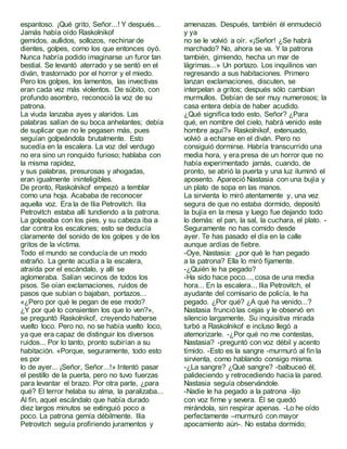 espantoso. ¡Qué grito, Señor...! Y después...
Jamás había oído Raskolnikof
gemidos, aullidos, sollozos, rechinar de
dientes, golpes, como los que entonces oyó.
Nunca habría podido imaginarse un furor tan
bestial. Se levantó aterrado y se sentó en el
diván, trastornado por el horror y el miedo.
Pero los golpes, los lamentos, las invectivas
eran cada vez más violentos. De súbito, con
profundo asombro, reconoció la voz de su
patrona.
La viuda lanzaba ayes y alaridos. Las
palabras salían de su boca anhelantes; debía
de suplicar que no le pegasen más, pues
seguían golpeándola brutalmente. Esto
sucedía en la escalera. La voz del verdugo
no era sino un ronquido furioso; hablaba con
la misma rapidez,
y sus palabras, presurosas y ahogadas,
eran igualmente ininteligibles.
De pronto, Raskolnikof empezó a temblar
como una hoja. Acababa de reconocer
aquella voz. Era la de Ilia Petrovitch. Ilia
Petrovitch estaba allí tundiendo a la patrona.
La golpeaba con los pies, y su cabeza iba a
dar contra los escalones; esto se deducía
claramente del sonido de los golpes y de los
gritos de la víctima.
Todo el mundo se conducía de un modo
extraño. La gente acudía a la escalera,
atraída por el escándalo, y allí se
aglomeraba. Salían vecinos de todos los
pisos. Se oían exclamaciones, ruidos de
pasos que subían o bajaban, portazos...
«¿Pero por qué le pegan de ese modo?
¿Y por qué lo consienten los que lo ven?»,
se preguntó Raskolnikof, creyendo haberse
vuelto loco. Pero no, no se había vuelto loco,
ya que era capaz de distinguir los diversos
ruidos... Por lo tanto, pronto subirían a su
habitación. «Porque, seguramente, todo esto
es por
lo de ayer... ¡Señor, Señor...!» Intentó pasar
el pestillo de la puerta, pero no tuvo fuerzas
para levantar el brazo. Por otra parte, ¿para
qué? El terror helaba su alma, la paralizaba...
Al fin, aquel escándalo que había durado
diez largos minutos se extinguió poco a
poco. La patrona gemía débilmente. Ilia
Petrovitch seguía profiriendo juramentos y
amenazas. Después, también él enmudeció
y ya
no se le volvió a oír. «¡Señor! ¿Se habrá
marchado? No, ahora se va. Y la patrona
también, gimiendo, hecha un mar de
lágrimas...» Un portazo. Los inquilinos van
regresando a sus habitaciones. Primero
lanzan exclamaciones, discuten, se
interpelan a gritos; después sólo cambian
murmullos. Debían de ser muy numerosos; la
casa entera debía de haber acudido.
¿Qué significa todo esto, Señor? ¿Para
qué, en nombre del cielo, habrá venido este
hombre aquí?» Raskolnikof, extenuado,
volvió a echarse en el diván. Pero no
consiguió dormirse. Habría transcurrido una
media hora, y era presa de un horror que no
había experimentado jamás, cuando, de
pronto, se abrió la puerta y una luz iluminó el
aposento. Apareció Nastasia con una bujía y
un plato de sopa en las manos.
La sirvienta lo miró atentamente y, una vez
segura de que no estaba dormido, depositó
la bujía en la mesa y luego fue dejando todo
lo demás: el pan, la sal, la cuchara, el plato. -
Seguramente no has comido desde
ayer. Te has pasado el día en la calle
aunque ardías de fiebre.
-Oye, Nastasia: ¿por qué le han pegado
a la patrona? Ella lo miró fijamente.
-¿Quién le ha pegado?
-Ha sido hace poco..., cosa de una media
hora... En la escalera... Ilia Petrovitch, el
ayudante del comisario de policía, le ha
pegado. ¿Por qué? ¿A qué ha venido...?
Nastasia frunciólas cejas y le observó en
silencio largamente. Su inquisitiva mirada
turbó a Raskolnikof e incluso llegó a
atemorizarle. -¿Por qué no me contestas,
Nastasia? -preguntó con voz débil y acento
tímido. -Esto es la sangre -murmuró al fin la
sirvienta, como hablando consigo misma.
-¿La sangre? ¿Qué sangre? -balbuceó él,
palideciendo y retrocediendo hacia la pared.
Nastasia seguía observándole.
-Nadie le ha pegado a la patrona -lijo
con voz firme y severa. Él se quedó
mirándola, sin respirar apenas. -Lo he oído
perfectamente –murmuró con mayor
apocamiento aún-. No estaba dormido;
 