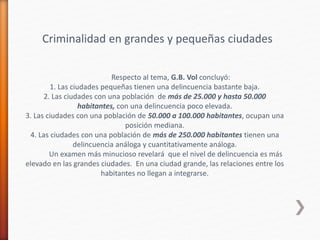 Criminalidad en grandes y pequeñas ciudades
Respecto al tema, G.B. Vol concluyó:
1. Las ciudades pequeñas tienen una delincuencia bastante baja.
2. Las ciudades con una población de más de 25.000 y hasta 50.000
habitantes, con una delincuencia poco elevada.
3. Las ciudades con una población de 50.000 a 100.000 habitantes, ocupan una
posición mediana.
4. Las ciudades con una población de más de 250.000 habitantes tienen una
delincuencia análoga y cuantitativamente análoga.
Un examen más minucioso revelará que el nivel de delincuencia es más
elevado en las grandes ciudades. En una ciudad grande, las relaciones entre los
habitantes no llegan a integrarse.
 