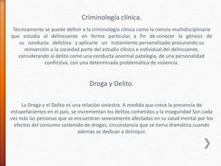 Criminología clínica.
Técnicamente se puede definir a la criminología clínica como la ciencia multidisciplinaria
que estudia al delincuente en forma particular, a fin de conocer la génesis de
su conducta delictiva y aplicarle un tratamiento personalizado procurando su
reinserción a la sociedad parte del estudio clínico e individual del delincuente,
considerando al delito como una conducta anormal patología, de una personalidad
conflictiva, con una determinada problemática de violencia.
Droga y Delito.
La Droga y el Delito es una relación siniestra. A medida que crece la presencia de
estupefacientes en el país, se incrementan los delitos cometidos y la inseguridad Son cada
vez más las personas que se encuentran severamente afectadas en su salud mental por los
efectos del consumo sostenido de drogas, circunstancia que se torna dramática cuando
además se dedican a delinquir.
 