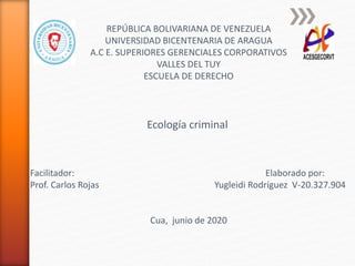 REPÚBLICA BOLIVARIANA DE VENEZUELA
UNIVERSIDAD BICENTENARIA DE ARAGUA
A.C E. SUPERIORES GERENCIALES CORPORATIVOS
VALLES DEL TUY
ESCUELA DE DERECHO
Ecología criminal
Facilitador: Elaborado por:
Prof. Carlos Rojas Yugleidi Rodríguez V-20.327.904
Cua, junio de 2020
 