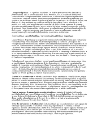 La seguridad pública – la seguridad ciudadana – es un bien público que debe reforzarse y
perfeccionarse. Esta es un área de déficit en las Américas. Allí se evidencian las mayores
vulnerabilidades. Para poder enfrentar esta situación la construcción de políticas públicas de
Estado es una condición esencial. Sin ellas surgirán propuestas autoritarias y populistas que
agravaran los problemas, además de politizar y polarizar las opciones. Su carácter de Estado esta
dado por la construcción de una visión nacional y de largo plazo. Esta va más allá de la del
partido en el poder o de la coalición gubernamental; de su período de gobierno. Se propone
incorporar perspectivas de diferentes actores, con un horizonte temporal que cruza los períodos
de gobierno. Es un tipo de política pública sobre la cual existe una efectiva voluntad política. Es
decir, metas y objetivos; un camino para alcanzarlas; y los recursos humanos y materiales
necesarios para ello; expresado todo lo anterior en un marco institucional.

Cooperación en seguridad pública y para contención del Crimen Organizado

La coordinación de políticas y la cooperación internacional son fundamentales para realizar una
acción eficiente y eficaz en contra del crimen organizado y la violencia. La adopción del
concepto de multidimensionalidad permitió abordar fenómenos complejos de la seguridad, en los
cuales los factores militares no son los determinantes, estos corresponden a las nuevas amenazas.
De allí que este concepto amplio incluye aspectos políticos, económicos, sociales, de salud y
ambientales. Un ejemplo adecuado aparece frente al tema de los narcóticos, allí es necesario
mirar simultáneamente la producción, el tráfico, la adicción, el consumo y el lavado de dinero. A
la vez, es necesario ubicar al conjunto diferenciado de actores estatales y la gran variedad de los
no estatales involucrados en las diferentes partes de este tema, en donde el crimen organizado y
el Estado son los principales.

Es fundamental, para quienes diseñan y operan las políticas públicas en este campo, mirar cómo
se manifiesta este fenómeno en cada una de las dimensiones, y cómo, a su vez, diseñar las
medidas de contención y mitigación específicas. Estas deben tomar en consideración lo local /
nacional e internacional e involucrar al conjunto de los actores en esta perspectiva. En breve, el
control y la limitación del crimen organizado transnacional demanda mayores niveles de
coordinación interestatal, el desarrollo de una institucionalidad supranacional y principalmente
superar los déficits que hoy se perciben en estos campos.

El tema de la información es crucial. Necesitamos mejor información sobre los delitos, mejor
información sobre las instituciones que los combaten y las entidades encargadas de la seguridad
privada. Es esencial desarrollar mejores registros sobre los delitos y sobre los procesos judiciales
que buscan imponer el imperio de la ley. Se requiere mejorar el análisis sobre las relaciones entre
economía, inequidad y delito. No aparece una relación evidente, directa entre inequidad y uso de
la fuerza. Es menester mejorar cómo entender la relación entre corrupción y sistema político con
el fin de poner freno al incremento de la corrupción ligada a la política y el Estado.

Generar procesos de capacitación y modernización en materias de justicia, inteligencia,
actividad policial; así como el liderazgo civil en defensa y seguridad pública. En este ámbito vale
la pena destacar el trabajo que ha desarrollado la OECD, la Unión Europea y, en particular, el
Reino Unido, sobre el concepto de Security Sector Reform, al cual se le adiciona, en la
actualidad, Justice and Security Sector Reform.

El rol del parlamento es fundamental. En la medida en que los parlamentarios sean capaces de
establecer leyes adecuadas se tendrá un avance muy importante en el combate al crimen
organizado nacional y transnacional, a partir de la coordinación de figuras legales y políticas y el
establecimiento de penas similares para los mismos delitos. Así mismo, el Parlamento es vital
para la oportuna ratificación de tratados internacionales y otros acuerdos interestatales que
permitan una ofensiva transnacional de carácter legal, con la mayor legitimidad.
 