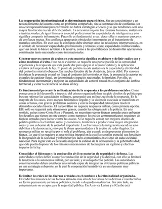 La cooperación interinstitucional es determinante para el éxito. Sin un conocimiento y un
reconocimiento del asunto como un problema compartido, sin la construcción de confianza, sin
una corresponsabilidad para enfrentarlo no habrá estrategias eficaces y lo que tendremos será una
mayor frustración en este difícil combate. Es necesario mejorar los recursos humanos, materiales
e institucionales; de igual forma es esencial perfeccionar las capacidades de inteligencia y esto
significa compartir información. Para ello es fundamental crear, desarrollar y mantener procesos
de confianza mutua. Sin confianza aparecerán obstáculos importantes en el tratamiento de
materias sensibles. En este caso la confianza debe abordar tanto las relaciones interpersonales, en
el sentido de reconocer capacidades profesionales y técnicas; como capacidades institucionales,
que van desde lo básico referido a la reserva, como a las posibilidades de desarrollar operaciones
combinadas tanto nacionales como internacionales.

Generar nuevos cursos de acción en esta materia significa establecer y definir cuáles son y
cómo medimos el éxito. Esto no es evidente, se requiere una participación de la comunidad
organizada y la respuesta que esta puede dar para apoyar el accionar estatal y la aplicación
efectiva del imperio de la ley. El punto de partida en esta materia es la capacidad y efectividad
del control territorial soberano. En muchos Estados de las Américas, éste es débil. Por razones
históricas la presencia estatal no llega al conjunto del territorio; o bien, la presencia de actores no
estatales de carácter ilegal, en determinados espacios nacionales, lo impiden. Por ello, es
fundamental incrementar y mejorar las capacidades de control estatal en el conjunto del ámbito
territorial y evitar la existencia de áreas sin ley.

Es fundamental prevenir la militarización de la respuesta a los problemas sociales. Como
consecuencia del desarrollo e impacto del crimen organizado han surgido diseños de política que
buscan reforzar las capacidades militares, generando una militarización de la respuesta. En la
mayoría de los casos, estos nuevos fenómenos ilegales y la violencia asociada se manifiesta en
zonas urbanas, con graves problemas sociales y con la incapacidad estatal para resolver
demandas sociales básicas. El narcotráfico no requiere respuesta militar, como primera opción.
Ello sólo se requerirá ante situaciones graves, cuando ha sobrepasado a la policía. En este
sentido, países como Costa Rica o Panamá, no necesitan recrear fuerzas armadas para enfrentar
los desafíos que tienen en este campo; como tampoco los países centroamericanos requieren de
fuerzas armadas para luchar contra las maras. Sí se requiere contar con mejores diseños de
política pública en el ámbito social y económico, tendientes a producir una mayor integración
social y una cohesión de la sociedad importante. Las fracturas en la integración social no solo
debilitan a la democracia, sino que le abren oportunidades a la acción de redes ilegales. La
respuesta militar no resuelve por sí sola el problema, aún cuando estén presentes elementos de
fuerza. Lo que sí se requiere es una política integral en la cual la cuestión esencial sea fortalecer
la integración de la sociedad y robustecer los lazos comunitarios en el seno de cada sociedad
nacional. Para lograr esto es necesario mejorar la calidad de la democracia y la gobernabilidad;
que ésta pueda disponer de los mínimos mecanismos de fuerza para un legítimo y efectivo
imperio de la ley.

Consolidar el liderazgo y la conducción civil en materias de seguridad y defensa. Las
autoridades civiles deben asumir la conducción de la seguridad y la defensa, con ello se limitará
la tendencia a la autonomía militar, por un lado; y al autogobierno policial. Las autoridades
constitucionales deben establecer una mirada capaz de integrar las diferentes políticas públicas
en una estrategia coherente; en la cual la cooperación hemisférica es un elemento muy
importante.

Delimitar los roles de las fuerzas armadas en el combate a la criminalidad organizada.
Extender las misiones de las fuerzas armadas mas allá de las tareas de la defensa e involucrarlas
en forma permanente en tareas policiales, tiende a desprofesionalizarlas. Por otro lado, su
entrenamiento no es apto para la seguridad pública. En América Latina y el Caribe está
 