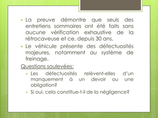 La preuve démontre que seuls des
entretiens sommaires ont été faits sans
aucune vérification exhaustive de la
rétrocaveuse et ce, depuis 30 ans.
 Le véhicule présente des défectuosités
majeures, notamment au système de
freinage.
Questions soulevées:






Les
défectuosités
relèvent-elles
d’un
manquement à un devoir ou une
obligation?
Si oui, cela constitue-t-il de la négligence?

 
