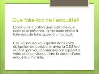 Que faire lors de l’enquête?
Lorsqu’une situation aussi délicate que
celle-ci se présente, la meilleure chose à
faire sera de faire appel à un avocat.
Celui-ci pourra vous guider dans votre
obligation de collaborer avec la CSST tout
autant qu’il vous conseillera par rapport à
votre droit au silence dans le cadre d’une
enquête criminelle.

 