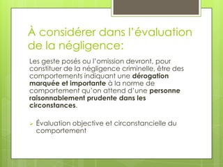 À considérer dans l’évaluation
de la négligence:
Les geste posés ou l’omission devront, pour
constituer de la négligence criminelle, être des
comportements indiquant une dérogation
marquée et importante à la norme de
comportement qu’on attend d’une personne
raisonnablement prudente dans les
circonstances.


Évaluation objective et circonstancielle du
comportement

 