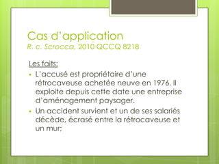 Cas d’application

R. c. Scrocca, 2010 QCCQ 8218
Les faits:
 L’accusé est propriétaire d’une
rétrocaveuse achetée neuve en 1976. Il
exploite depuis cette date une entreprise
d’aménagement paysager.
 Un accident survient et un de ses salariés
décède, écrasé entre la rétrocaveuse et
un mur;

 
