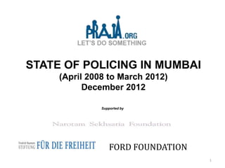 STATE OF POLICING IN MUMBAI
     (April 2008 to March 2012)
           December 2012

               Supported by




                   FORD FOUNDATION
                                     1
 