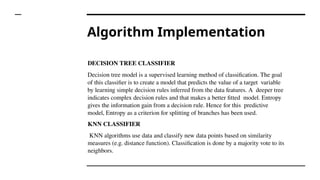 Algorithm Implementation
DECISION TREE CLASSIFIER
Decision tree model is a supervised learning method of classification. The goal
of this classifier is to create a model that predicts the value of a target variable
by learning simple decision rules inferred from the data features. A deeper tree
indicates complex decision rules and that makes a better fitted model. Entropy
gives the information gain from a decision rule. Hence for this predictive
model, Entropy as a criterion for splitting of branches has been used.
KNN CLASSIFIER
KNN algorithms use data and classify new data points based on similarity
measures (e.g. distance function). Classification is done by a majority vote to its
neighbors.
 