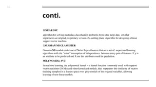conti.
LINEAR SVC
algorithm for solving multiclass classification problems from ultra large data sets that
implements an original proprietary version of a cutting plane algorithm for designing a linear
support vector machine.
GAUSSIAN NB CLASSIFIER
GaussianNB module make use of Naïve Bayes theorem that are a set of supervised learning
algorithms with the “naive” assumption of independence between every pair of features. If y is
an attribute to be predicted and X are the attributes used for prediction.
POLYNOMIAL SVC
In machine learning, the polynomial kernel is a kernel function commonly used with support
vector machines (SVMs) and other kernelized models, that represents the similarity of vectors
(training samples) in a feature space over polynomials of the original variables, allowing
learning of non-linear models.
 