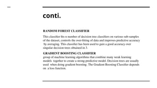conti.
RANDOM FOREST CLASSIFIER
This classifier fits n number of decision tree classifiers on various sub-samples
of the dataset, controls the over-fitting of data and improves predictive accuracy
by averaging. This classifier has been used to gain a good accuracy over
singular decision trees obtained in 3.
GRADIENT BOOSTING CLASSIFIER
group of machine learning algorithms that combine many weak learning
models together to create a strong predictive model. Decision trees are usually
used when doing gradient boosting. The Gradient Boosting Classifier depends
on a loss function.
 
