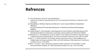 Refrences
[1] Shiju Sathyadevan, Devan M, Surya Gangadharan.
Analysis and Prediction Using Data Mining, 2014 First International Conference on Networks & Soft
Computing.
[2] Abba Babakura, Md Nasir Sulaiman and Mahmud A. Yusuf, Improved Method of Classification
Algorithms
for Crime Prediction,2014 International Symposium on Biometrics and Security Technologies
(ISBAST).
[3] Jazeem Azeez, D. John Aravindhar, Hybrid Approach to Crime Prediction using Deep learning, 2015
International Conference on Advances in Computing, Communications and Informatics (ICACCI).
[4] Sathyadevan, S., & Gangadharan, S. (2014, August). Crime analysis and prediction using data mining.
In Networks & Soft Computing (ICNSC), 2014 First International Conference on (pp. 406-412). IEEE.
[5] Nath, S. V. (2006, December). Crime pattern detection using data mining. In Web intelligence and
intelligent agent technology workshops, 2006. wi-iat 2006 workshops. 2006 ieee/wic/acm international
conference on (pp. 41-44). IEEE.
[6] Zhao, X., & Tang, J. (2017, November). Exploring Transfer Learning for Crime Prediction. In Data
Mining Workshops (ICDMW), 2017 IEEE International Conference on (pp. 1158-1159). IEEE.
 