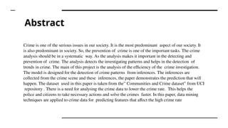 Abstract
Crime is one of the serious issues in our society. It is the most predominant aspect of our society. It
is also predominant in society. So, the prevention of crime is one of the important tasks. The crime
analysis should be in a systematic way. As the analysis makes it important in the detecting and
prevention of crime. The analysis detects the investigating patterns and helps in the detection of
trends in crime. The main of this project is the analysis of the efficiency of the crime investigation.
The model is designed for the detection of crime patterns from inferences. The inferences are
collected from the crime scene and these inferences, the paper demonstrates the prediction that will
happen. The dataset used in this paper is taken from the” Communities and Crime dataset” from UCI
repository . There is a need for analysing the crime data to lower the crime rate. This helps the
police and citizens to take necessary actions and solve the crimes faster. In this paper, data mining
techniques are applied to crime data for predicting features that affect the high crime rate
 