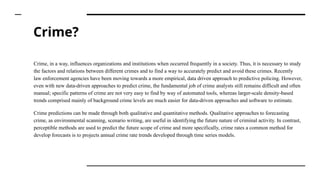 Crime?
Crime, in a way, influences organizations and institutions when occurred frequently in a society. Thus, it is necessary to study
the factors and relations between different crimes and to find a way to accurately predict and avoid these crimes. Recently
law enforcement agencies have been moving towards a more empirical, data driven approach to predictive policing. However,
even with new data-driven approaches to predict crime, the fundamental job of crime analysts still remains difficult and often
manual; specific patterns of crime are not very easy to find by way of automated tools, whereas larger-scale density-based
trends comprised mainly of background crime levels are much easier for data-driven approaches and software to estimate.
Crime predictions can be made through both qualitative and quantitative methods. Qualitative approaches to forecasting
crime, as environmental scanning, scenario writing, are useful in identifying the future nature of criminal activity. In contrast,
perceptible methods are used to predict the future scope of crime and more specifically, crime rates a common method for
develop forecasts is to projects annual crime rate trends developed through time series models.
 