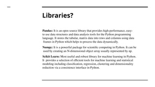 Libraries?
Pandas: It is an open source library that provides high-performance, easy-
to use data structures and data analysis tools for the Python programming
language. It stores the tabular, matrix data into rows and columns using data
frames in Python which helps to process the data dynamically.
Numpy: It is a powerful package for scientific computing in Python. It can be
used by creating an N-dimensional object array usually represented by np.
Scikit Learn: Most useful and robust library for machine learning in Python.
It provides a selection of efficient tools for machine learning and statistical
modeling including classification, regression, clustering and dimensionality
reduction via a consistence interface in Python.
 