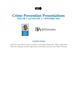NEXT




   Crime Prevention Presentations
           VOLUME 1 and VOLUME 2 • SEPTEMBER 2006




                                     INSTRUCTIONS
Each item in the Table of Contents is linked to a PowerPoint Presentation. When in Slide Show
mode only, clicking on the lower right corner of each slide returns you to the Table of Contents.
 