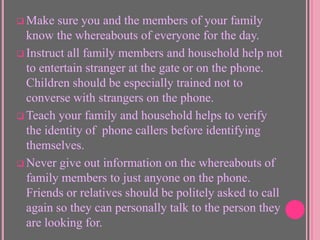  Make

sure you and the members of your family
know the whereabouts of everyone for the day.
 Instruct all family members and household help not
to entertain stranger at the gate or on the phone.
Children should be especially trained not to
converse with strangers on the phone.
 Teach your family and household helps to verify
the identity of phone callers before identifying
themselves.
 Never give out information on the whereabouts of
family members to just anyone on the phone.
Friends or relatives should be politely asked to call
again so they can personally talk to the person they
are looking for.

 