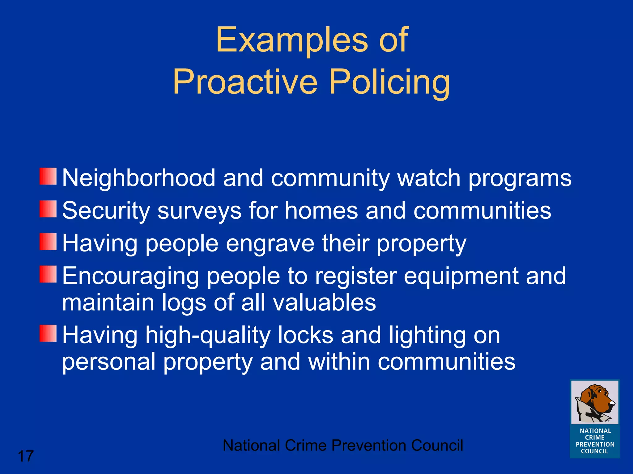 National Crime Prevention Council
17
Examples of
Proactive Policing
Neighborhood and community watch programs
Security surveys for homes and communities
Having people engrave their property
Encouraging people to register equipment and
maintain logs of all valuables
Having high-quality locks and lighting on
personal property and within communities
 