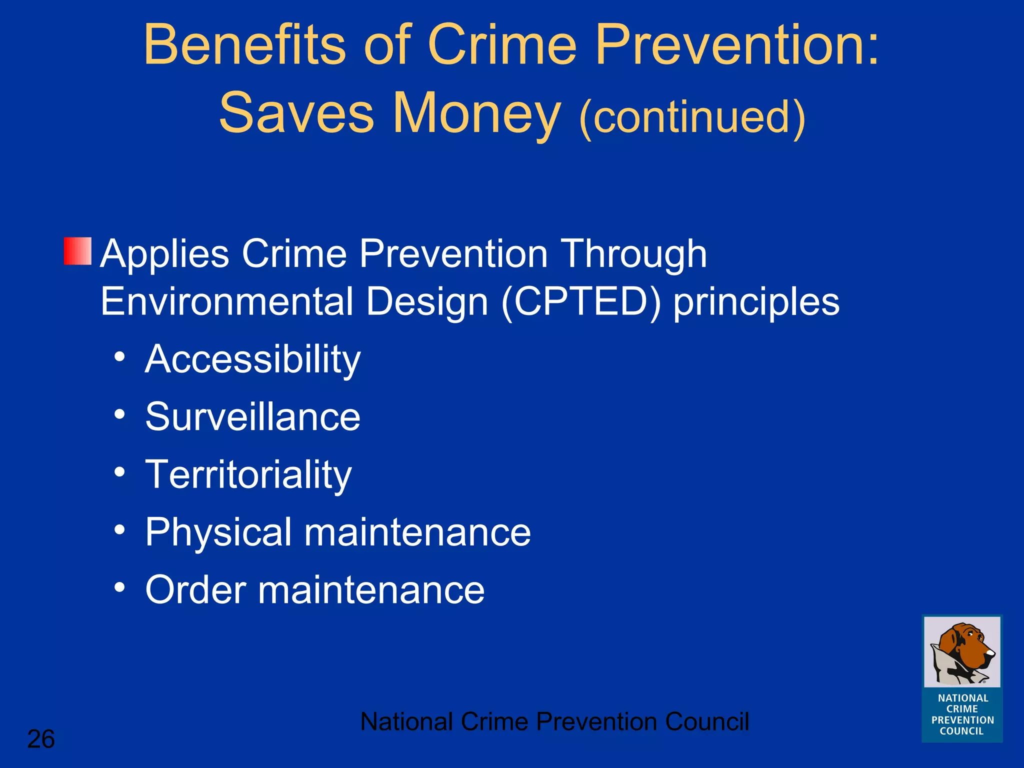 National Crime Prevention Council
26
Benefits of Crime Prevention:
Saves Money (continued)
Applies Crime Prevention Through
Environmental Design (CPTED) principles
• Accessibility
• Surveillance
• Territoriality
• Physical maintenance
• Order maintenance
 