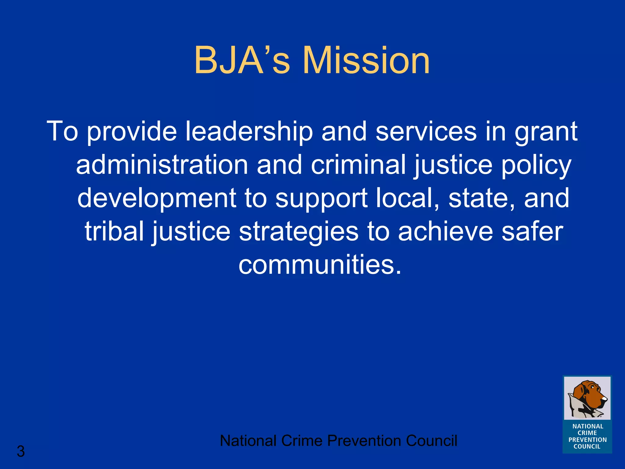 National Crime Prevention Council
3
BJA’s Mission
To provide leadership and services in grant
administration and criminal justice policy
development to support local, state, and
tribal justice strategies to achieve safer
communities.
 