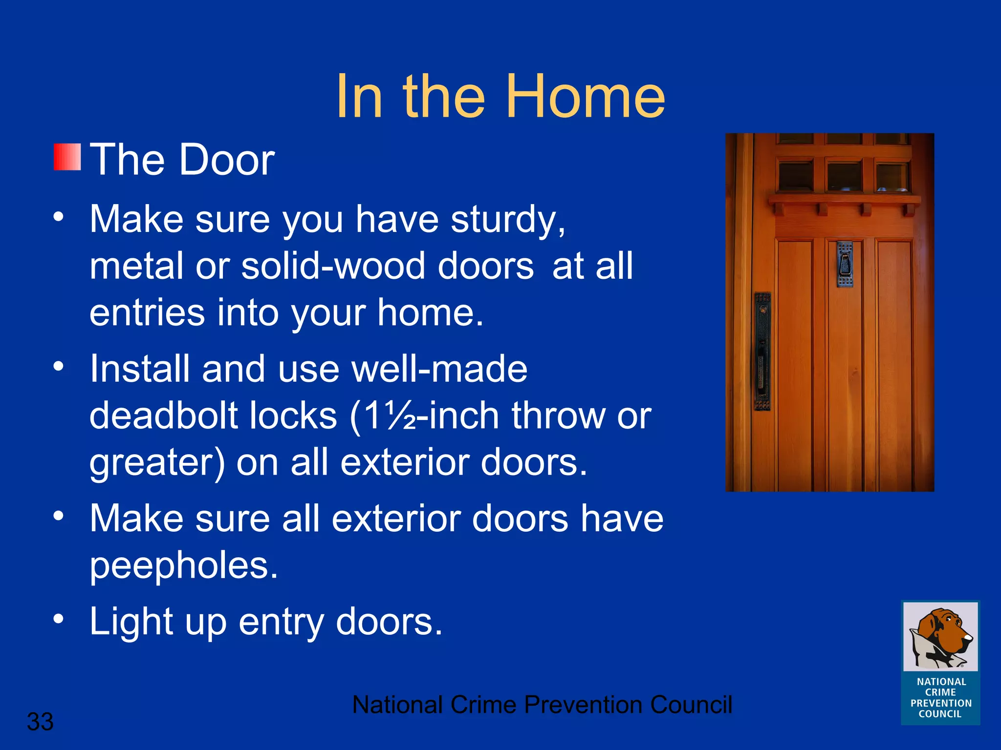 National Crime Prevention Council
33
In the Home
The Door
• Make sure you have sturdy,
metal or solid-wood doors at all
entries into your home.
• Install and use well-made
deadbolt locks (1½-inch throw or
greater) on all exterior doors.
• Make sure all exterior doors have
peepholes.
• Light up entry doors.
 