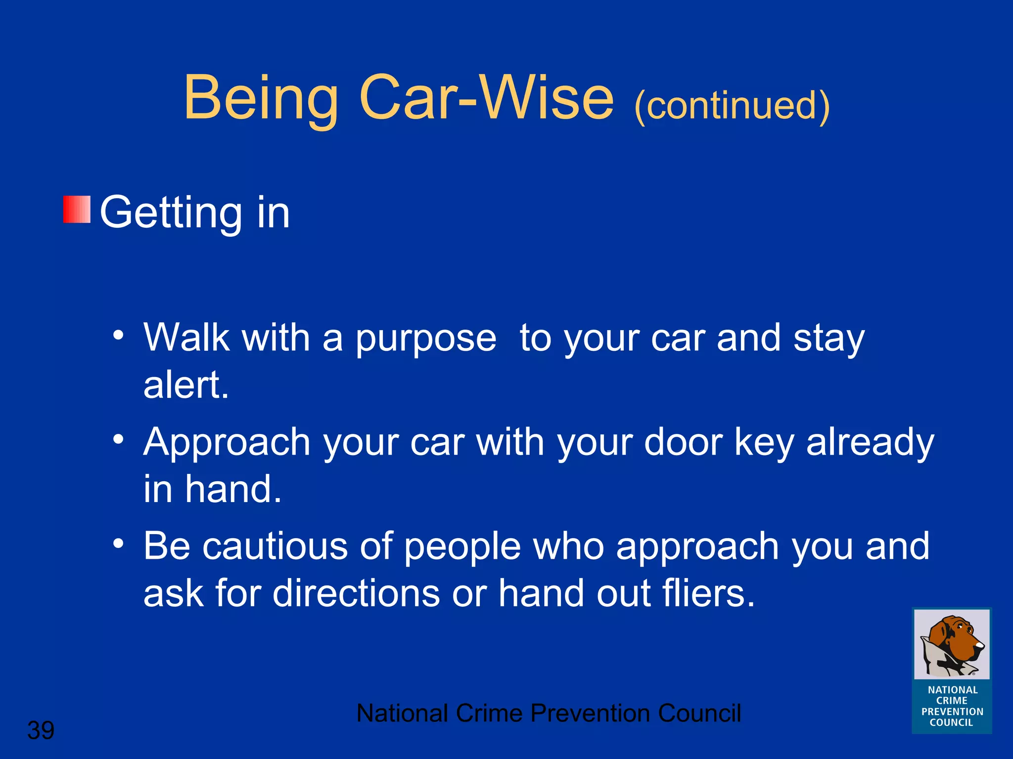 National Crime Prevention Council
39
Being Car-Wise (continued)
Getting in
• Walk with a purpose to your car and stay
alert.
• Approach your car with your door key already
in hand.
• Be cautious of people who approach you and
ask for directions or hand out fliers.
 