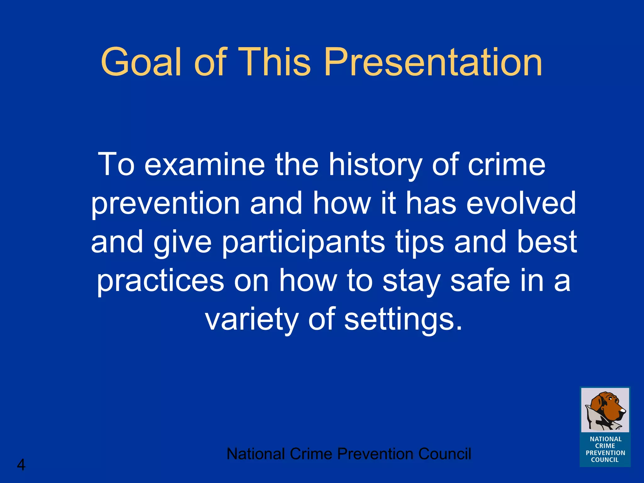 National Crime Prevention Council
4
Goal of This Presentation
To examine the history of crime
prevention and how it has evolved
and give participants tips and best
practices on how to stay safe in a
variety of settings.
 