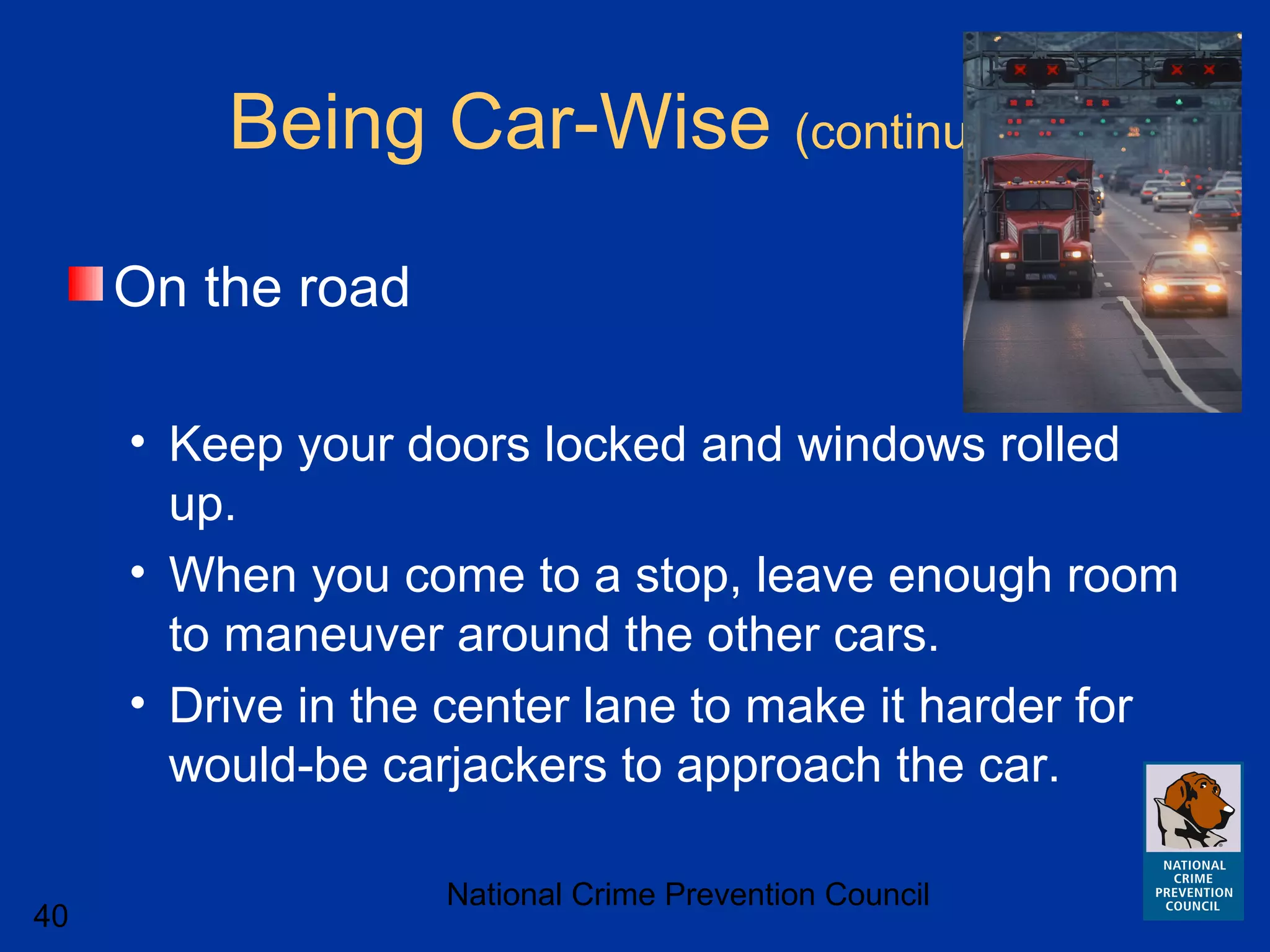 National Crime Prevention Council
40
Being Car-Wise (continued)
On the road
• Keep your doors locked and windows rolled
up.
• When you come to a stop, leave enough room
to maneuver around the other cars.
• Drive in the center lane to make it harder for
would-be carjackers to approach the car.
 