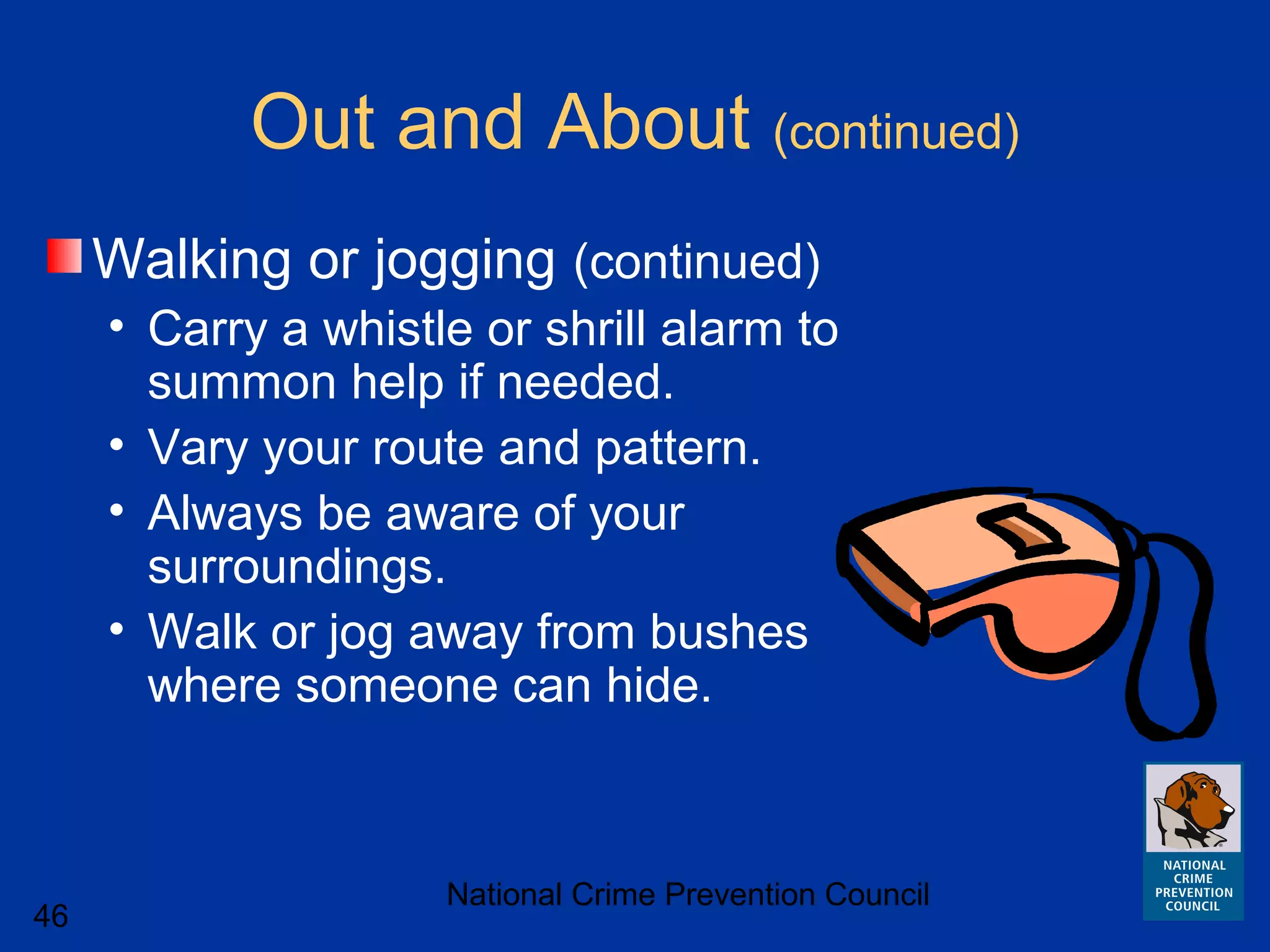 National Crime Prevention Council
46
Out and About (continued)
Walking or jogging (continued)
• Carry a whistle or shrill alarm to
summon help if needed.
• Vary your route and pattern.
• Always be aware of your
surroundings.
• Walk or jog away from bushes
where someone can hide.
 