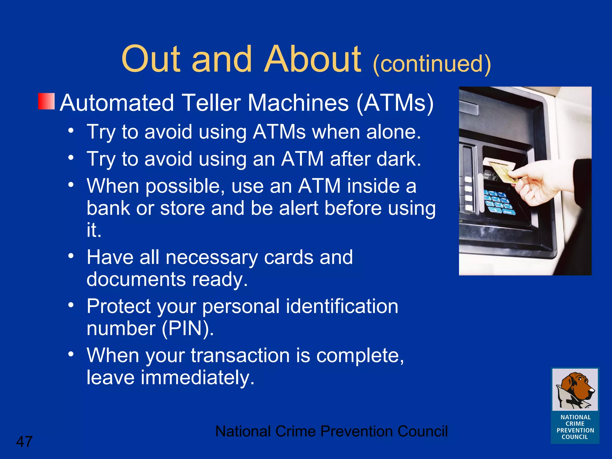 National Crime Prevention Council
47
Out and About (continued)
Automated Teller Machines (ATMs)
• Try to avoid using ATMs when alone.
• Try to avoid using an ATM after dark.
• When possible, use an ATM inside a
bank or store and be alert before using
it.
• Have all necessary cards and
documents ready.
• Protect your personal identification
number (PIN).
• When your transaction is complete,
leave immediately.
 