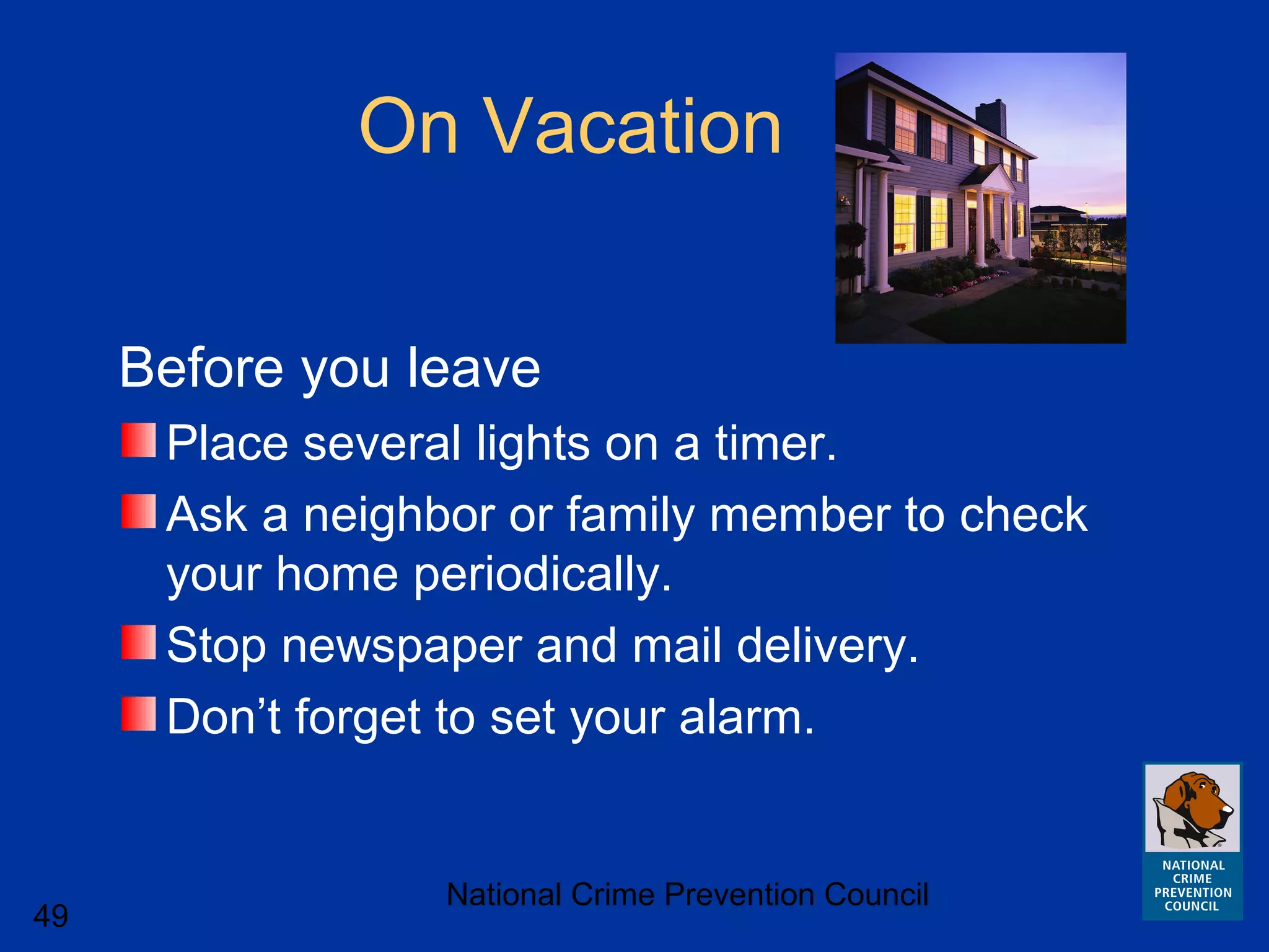 National Crime Prevention Council
49
On Vacation
Before you leave
Place several lights on a timer.
Ask a neighbor or family member to check
your home periodically.
Stop newspaper and mail delivery.
Don’t forget to set your alarm.
 