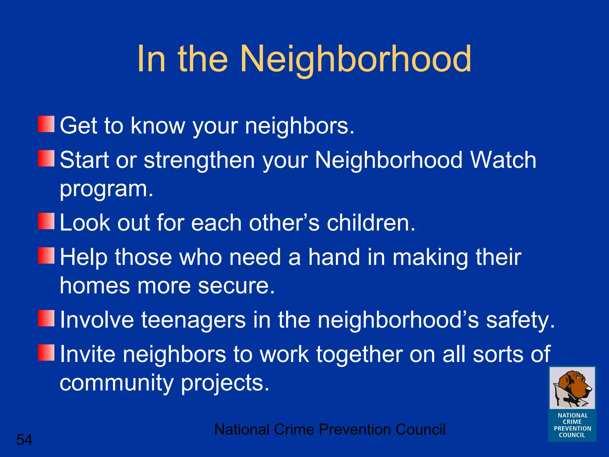 National Crime Prevention Council
54
In the Neighborhood
Get to know your neighbors.
Start or strengthen your Neighborhood Watch
program.
Look out for each other’s children.
Help those who need a hand in making their
homes more secure.
Involve teenagers in the neighborhood’s safety.
Invite neighbors to work together on all sorts of
community projects.
 