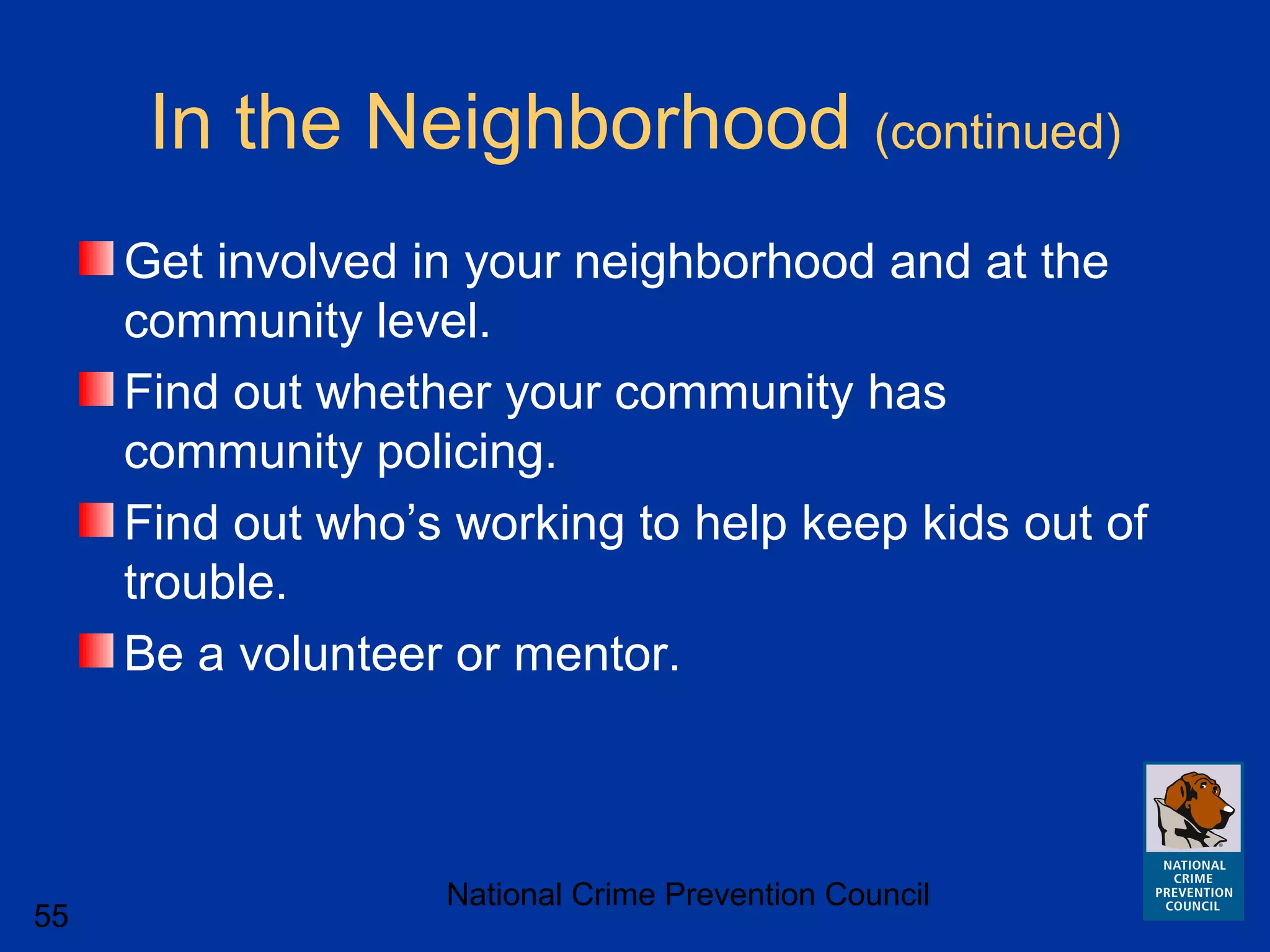 National Crime Prevention Council
55
In the Neighborhood (continued)
Get involved in your neighborhood and at the
community level.
Find out whether your community has
community policing.
Find out who’s working to help keep kids out of
trouble.
Be a volunteer or mentor.
 
