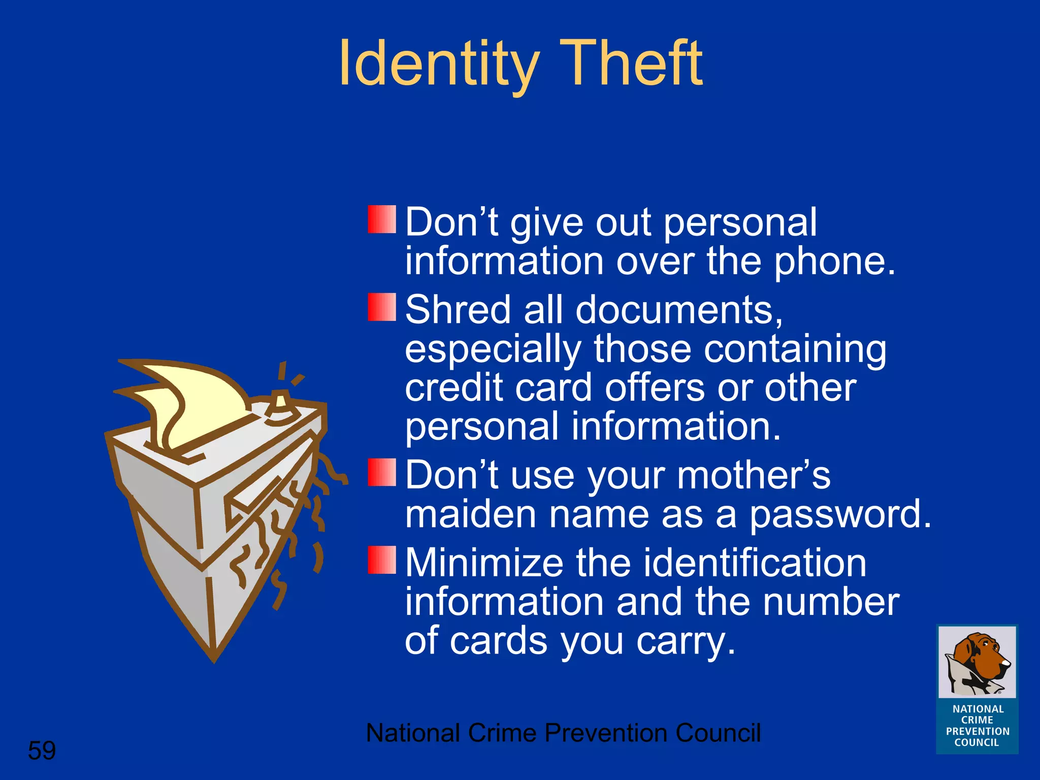 National Crime Prevention Council
59
Identity Theft
Don’t give out personal
information over the phone.
Shred all documents,
especially those containing
credit card offers or other
personal information.
Don’t use your mother’s
maiden name as a password.
Minimize the identification
information and the number
of cards you carry.
 