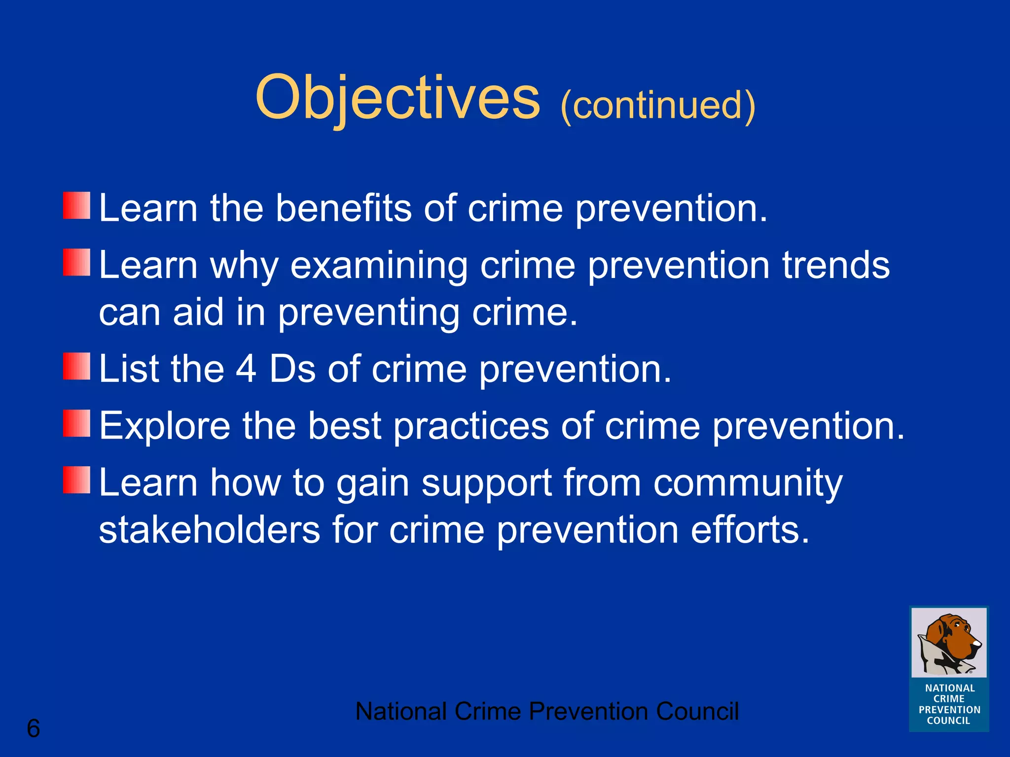 National Crime Prevention Council
6
Objectives (continued)
Learn the benefits of crime prevention.
Learn why examining crime prevention trends
can aid in preventing crime.
List the 4 Ds of crime prevention.
Explore the best practices of crime prevention.
Learn how to gain support from community
stakeholders for crime prevention efforts.
 