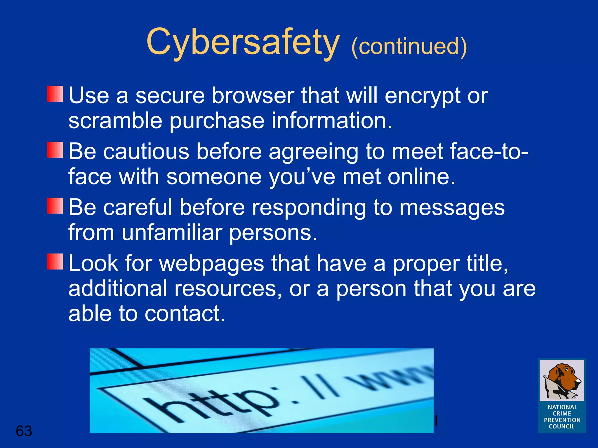 National Crime Prevention Council
63
Use a secure browser that will encrypt or
scramble purchase information.
Be cautious before agreeing to meet face-to-
face with someone you’ve met online.
Be careful before responding to messages
from unfamiliar persons.
Look for webpages that have a proper title,
additional resources, or a person that you are
able to contact.
Cybersafety (continued)
 