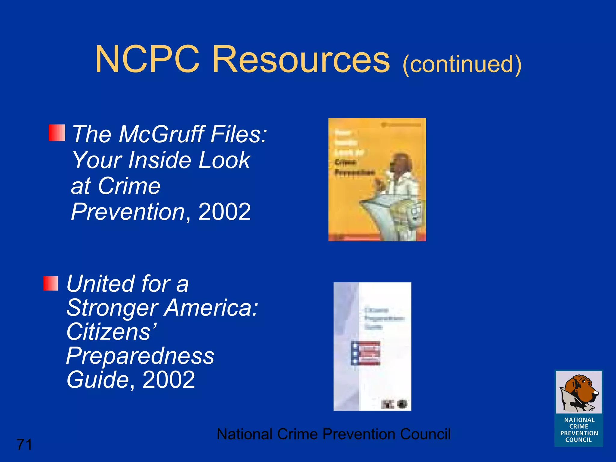 National Crime Prevention Council
71
NCPC Resources (continued)
The McGruff Files:
Your Inside Look
at Crime
Prevention, 2002
United for a
Stronger America:
Citizens’
Preparedness
Guide, 2002
 