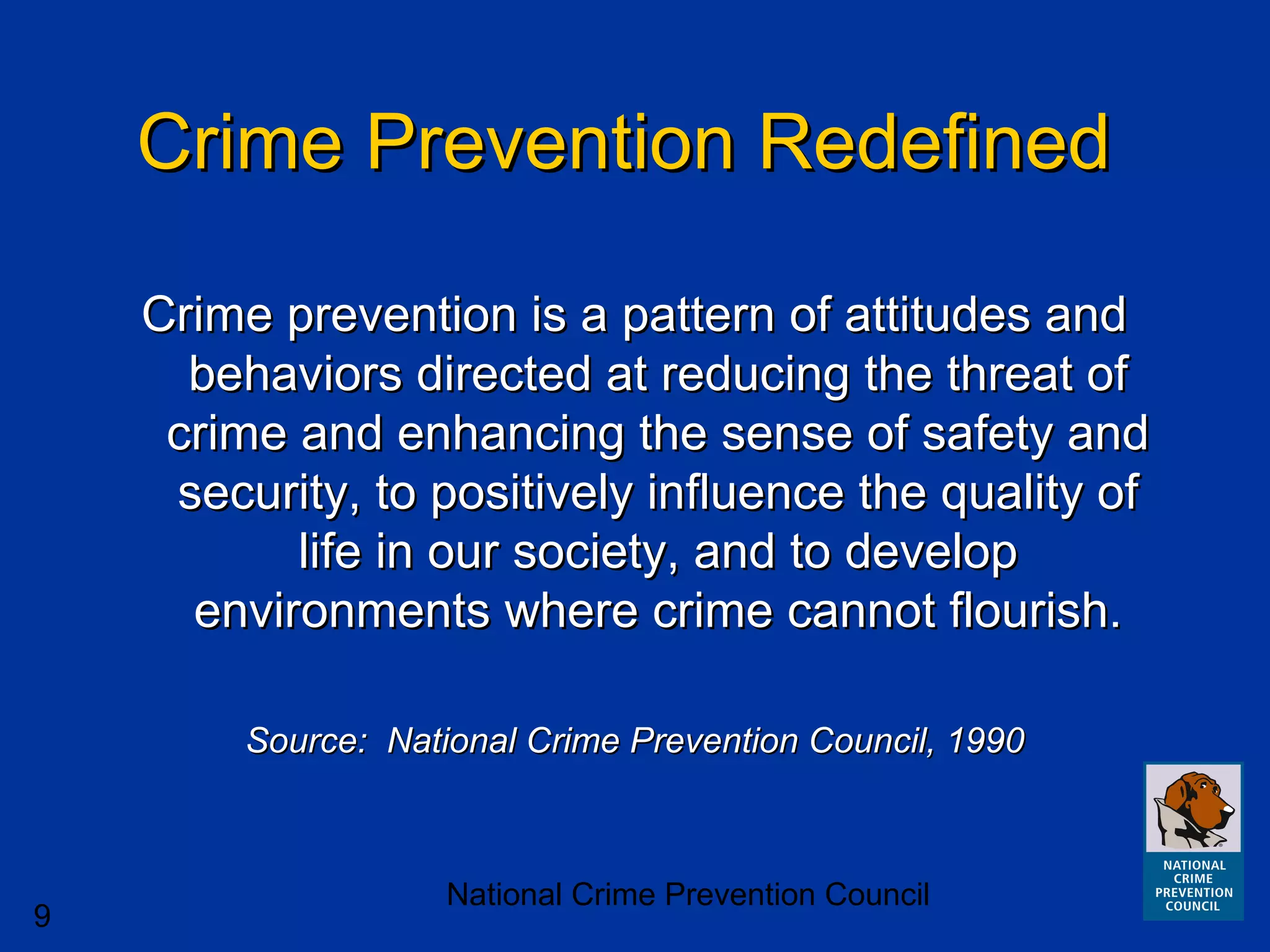 National Crime Prevention Council
9
Crime Prevention RedefinedCrime Prevention Redefined
Crime prevention is a pattern of attitudes andCrime prevention is a pattern of attitudes and
behaviors directed at reducing the threat ofbehaviors directed at reducing the threat of
crime and enhancing the sense of safety andcrime and enhancing the sense of safety and
security, to positively influence the quality ofsecurity, to positively influence the quality of
life in our society, and to developlife in our society, and to develop
environments where crime cannot flourish.environments where crime cannot flourish.
Source: National Crime Prevention Council, 1990Source: National Crime Prevention Council, 1990
 