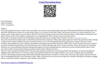 Crime Prevention Essay
Crime Prevention
Marcos Williams
Unit 2: Assignment
Abstract
Crime prevention has become a major issue in our Nation. In our text we have learned that in the early 1990's President Bill Clinton had passed a bill
that hired 100,000 police officers as a result of the ViolentCrime Control Act (Worrall, 2008). The hiring of all thepolice officers looked as if was
going to make a huge impact across the nation. With the rate of crime going up across the world crime prevention is really needed. Communities and
police officers need to come together to help preserve our neighborhoods. This is the best form of crime prevention.
In this paper I am going to discuss the relationship of crime prevention to the Criminal Justice System. I am also...show more content...
They also stop and arrest drunken drivers which help and protect the community. When police make drug bust in which the community helps with tips
or make arrest on repeat offenders this type of crime prevention is key in the relationship with the Criminal Justice System. Police are used as
mediators and negotiators to resolve domestic disturbances or hostage situations (Plant and Scott, 2009). Police are also trying to find ways to protect
the youth of today from following in the same footsteps as the criminals that they deal with on a day to day basis. Police are trying to do everything
that they can to stop trafficking of persons and drugs throughout our nation and help keep our youth stay out of the criminal justice system. Crime
prevention and the Criminal Justice System go hand in hand with the reduction of crime.
There are many institutions through which crime prevention programs and practices are delivered. Most of the programs are built around habitual
offenders and youths from the 5 to 18 years of age. One program that they have for repeat offenders is the Circle of Support and Accountability
(COSA). This program targets young to adult males that have been tried and convicted of a sexual crime, did not get early release, and are at serious
risk of reoffending (National Crime Prevention Centre, 2008). COSA has up to seven but no less than four volunteers that help the offenders reengage
back to a normal life in their community. The volunteers also hold the
Get more content on HelpWriting.net
 