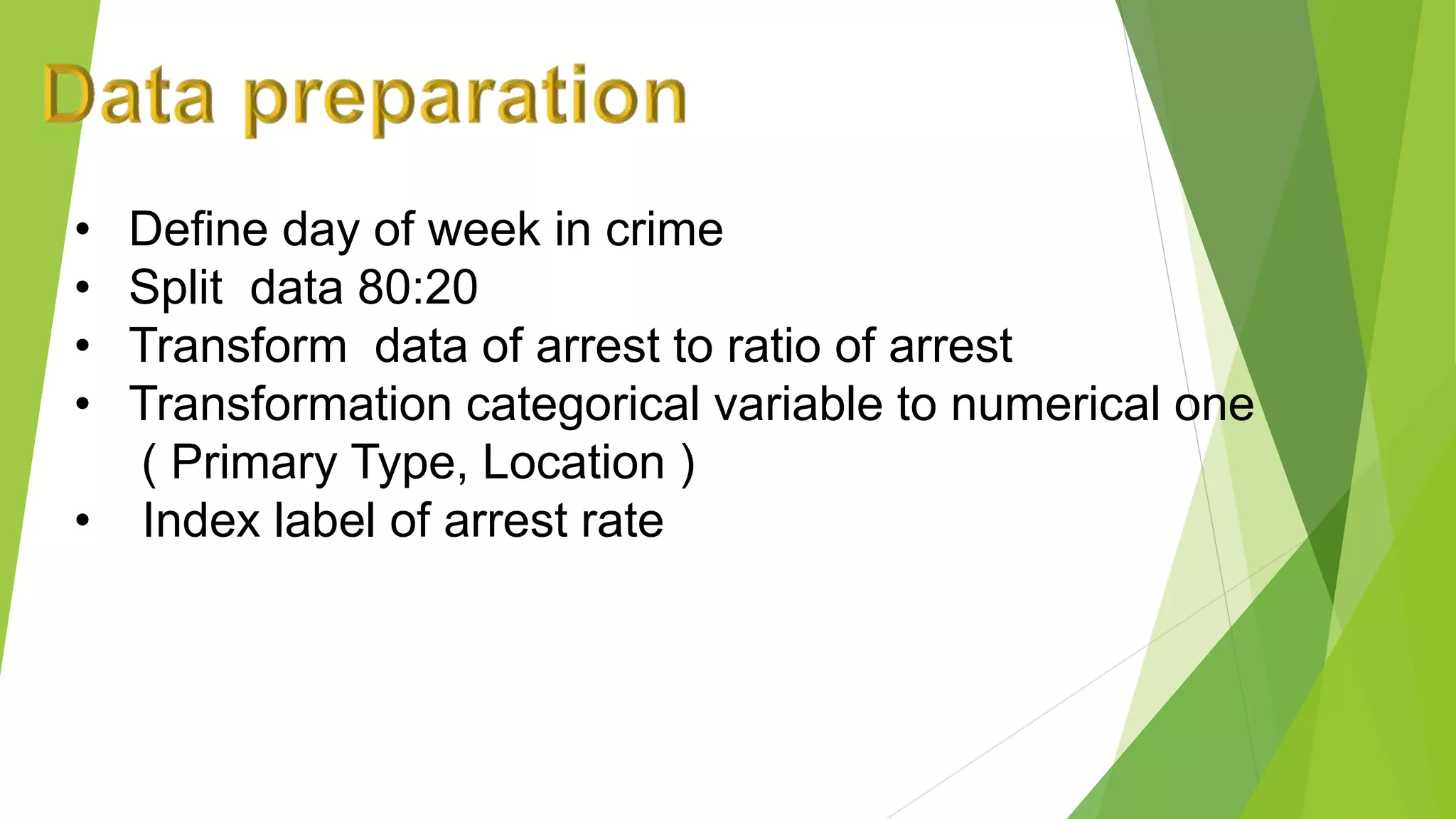 • Define day of week in crime
• Split data 80:20
• Transform data of arrest to ratio of arrest
• Transformation categorical variable to numerical one
( Primary Type, Location )
• Index label of arrest rate
 