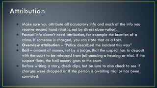 ● Make sure you attribute all accusatory info and much of the info you
receive second hand (that is, not by direct observation).
● Factual info doesn’t need attribution, for example the location of a
crime. If someone is charged, you can state that as a fact.
● Overview attribution – “Police described the incident this way”
● Bail – amount of money, set by a judge, that the suspect has to deposit
with the court to be released from jail pending a hearing or trial. If the
suspect flees, the bail money goes to the court.
● Before writing a story, check clips, but be sure to also check to see if
charges were dropped or if the person is awaiting trial or has been
convicted.
 