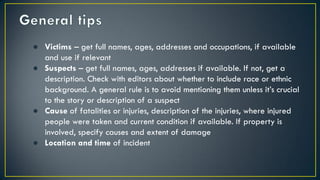 ● Victims – get full names, ages, addresses and occupations, if available
and use if relevant
● Suspects – get full names, ages, addresses if available. If not, get a
description. Check with editors about whether to include race or ethnic
background. A general rule is to avoid mentioning them unless it’s crucial
to the story or description of a suspect
● Cause of fatalities or injuries, description of the injuries, where injured
people were taken and current condition if available. If property is
involved, specify causes and extent of damage
● Location and time of incident
 