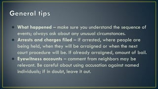 ● What happened – make sure you understand the sequence of
events; always ask about any unusual circumstances.
● Arrests and charges filed – if arrested, where people are
being held, when they will be arraigned or when the next
court procedure will be. If already arraigned, amount of bail.
● Eyewitness accounts – comment from neighbors may be
relevant. Be careful about using accusation against named
individuals; if in doubt, leave it out.
 