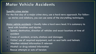 Specific crime stories
For the first day of a major crime story, use a hard news approach. For follow-
up stories and sidebars, you can use some of the storytelling techniques.
Motor vehicle accidents – Usually take a hard news lead. It is customary to
lead with fatalities and injuries.
● Speed, destination, direction of vehicles and exact locations at time of
accident
● Cause of accident, arrests, citations and damages
● Victims’ use of required equipment, such as seat belts and helmets
● Weather-related information if relevant
● Alcohol- or drug-related information
● Rescue attempts or acts of heroism
 