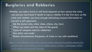 Whether you take a hard or soft lead depends on how serious the crime
was (always hard lead if death or injury) whether it is the first story on the
crime and whether you have enough interesting/unusual information to
warrant a soft approach.
● Ask the basics (who, what, when, where, why, how)
● What was taken and the value of the goods
● Types of weapons used (in robberies)
● How entry was made
● Similar circumstances (frequency of crime or any odd conditions)
http://www.stltoday.com/news/local/crime-and-courts/police-search-for-
armed-man-who-robbed-family-dollar-store/article_c44babee-1695-
52f2-8465-c25c5d449756.html
 