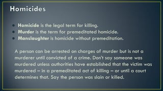 ● Homicide is the legal term for killing.
● Murder is the term for premeditated homicide.
● Manslaughter is homicide without premeditation.
A person can be arrested on charges of murder but is not a
murderer until convicted of a crime. Don’t say someone was
murdered unless authorities have established that the victim was
murdered – in a premeditated act of killing – or until a court
determines that. Say the person was slain or killed.
 