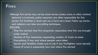 Although fire stories may not be crime stories (unless arson or other criminal
behavior is involved), police reporters are often responsible for fire
stories. Put fatalities in lead and use a hard news lead. Follow-up stories
and sidebars can take storytelling techniques.
INCLUDE:
● Time fire started, time fire companies responded, time fire was brought
under control
● Number of fire companies responding, number of trucks at scene
● Evacuations, if any, and where people were taken
● Injuries and fatalities (make sure to ask if any firefighters were injured)
● Cause (if arson is suspected), how and where fire started
 